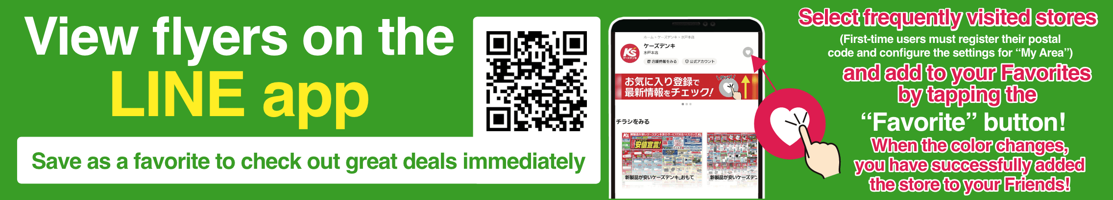 View flyers on the LINE app Save as a favorite to check out great deals immediately Select frequently visited stores (First-time users must register their postal code and configure the settings for “My Area”) and add to your Favorites by tapping the “Favorite” button! Open in new tab
