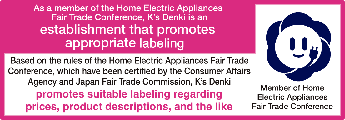 As a member of the Home Electric Appliances Fair Trade Conference, K’s Denki is an establishment that promotes appropriate labeling. Based on the rules of the Home Electric Appliances Fair Trade Conference, which have been certified by the Consumer Affairs Agency and Japan Fair Trade Commission, K’s Denki promotes suitable labeling regarding prices, product descriptions, and the like